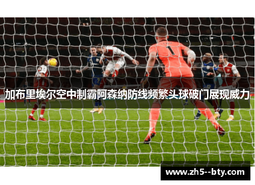 加布里埃尔空中制霸阿森纳防线频繁头球破门展现威力